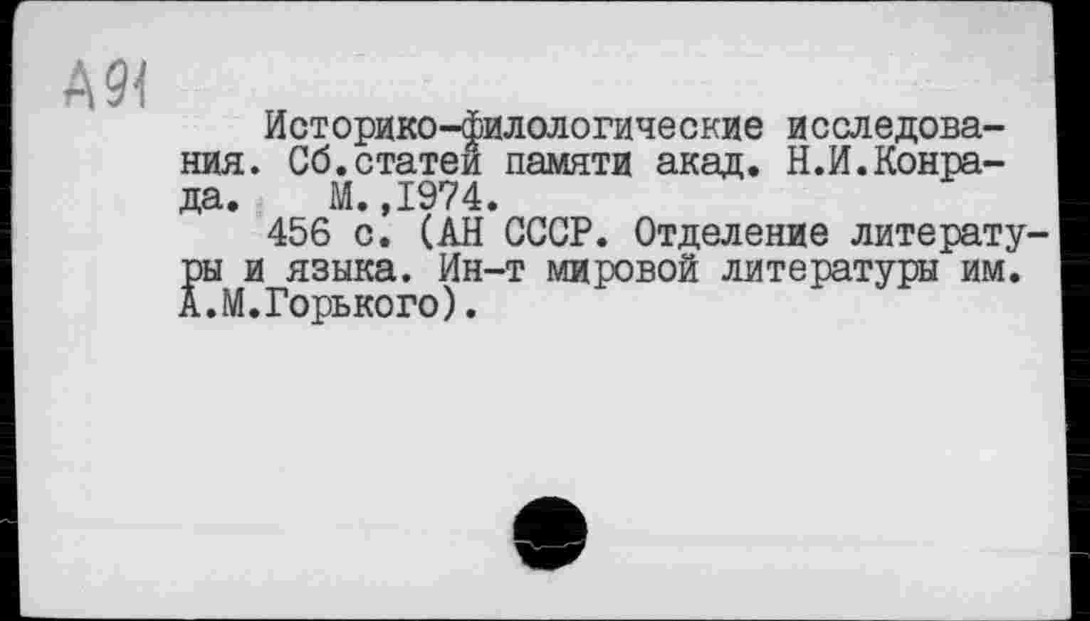 ﻿А9<
Историко-филологические исследования. Сб.статей памяти акад. Н.И.Конрада. М.,1974.
456 с. (АН СССР. Отделение литературы и языка. Ин-т мировой литературы им. А.М.Горького).